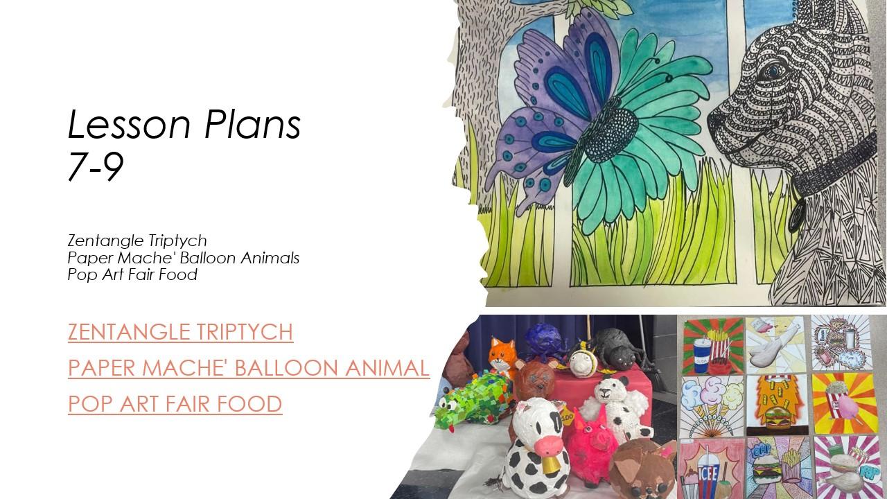 Lesson plans 7-9: Zentangle Triptych, Paper Mache Balloon Animals, and Pop Art Fair Food. / 7-9 Art Lessons:
 
7.) Two-Point Perspective Treehouse - middle school and high school have had a chance to do this. I can see some students put a lot more effort than other. Given the room issues, this assignment worked perfectly with the medium and the tools we have available. It didn’t need a sink or a ton of space to create. This assignment was challenging for middle school more than high school, but overall students understood two-point perspective and could demonstrate how to create it by the end of this assignment. 
 
8.) Zentangle Triptych - this lesson plan was used with my high school class. I created a template they were able to utilize with their designs and we went over in detail the “rules”. Students were to create their triptych with 3-5 “things” breaking the frame and 3 or more zentangles. They were to understand vocabulary and history associated with the triptych as well. Students seemed to struggle with the frame and even how to create zentangles. It was apparent these students did not have much structure in their previous art classes. 
 
9.) Pop Art Fair Food - this lesson plan was used with my middle school class. We discussed artists such as Andy Warhol and Roy Lichtenstein. We went over how many different foods they needed to have, the medium being used and craftsmanship. Students had a hard time drawing at first if they were not experienced, but after a few attempts and some coaching, students began drawing and most were pleasantly surprised by the results. I believe this lesson went well and we had a good turnout of how many were able to be beautifully displayed in the cafeteria for Fair Food Week. 
